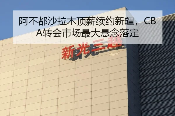 阿不都沙拉木顶薪续约新疆，CBA转会市场最大悬念落定